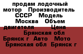 продам лодочный мотор › Производитель ­ СССР › Модель ­ Москва › Объем двигателя ­ 30 › Цена ­ 30 000 - Брянская обл., Брянск г. Авто » Мото   . Брянская обл.,Брянск г.